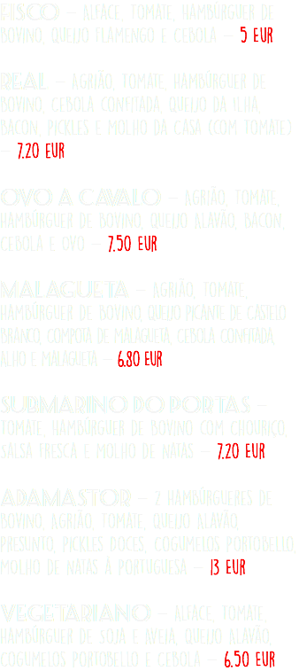 Fisco - Alface, Tomate, Hambúrguer de Bovino, Queijo Flamengo e Cebola - 5 Eur  Real - Agrião, Tomate, Hambúrguer de Bovino, Cebola confitada, Queijo da Ilha, Bacon, Pickles e Molho da Casa (com Tomate) - 7.20 eur Ovo a Cavalo - Agrião, Tomate, Hambúrguer de Bovino, Queijo Alavão, Bacon, Cebola e Ovo - 7.50 Eur  Malagueta - Agrião, Tomate, Hambúrguer de Bovino, Queijo Picante de Castelo Branco, Compota de Malagueta, Cebola Confitada, Alho e Malagueta - 6.80 Eur Submarino do Portas - Tomate, Hambúrguer de Bovino com Chouriço, Salsa Fresca e Molho de Natas - 7.20 Eur Adamastor - 2 Hambúrgueres de Bovino, Agrião, Tomate, Queijo Alavão, Presunto, Pickles Doces, Cogumelos Portobello, MOlho de Natas à Portuguesa - 13 Eur Vegetariano - Alface, Tomate, Hambúrguer de Soja e Aveia, Queijo Alavão, Cogumelos Portobello e Cebola - 6.50 Eur