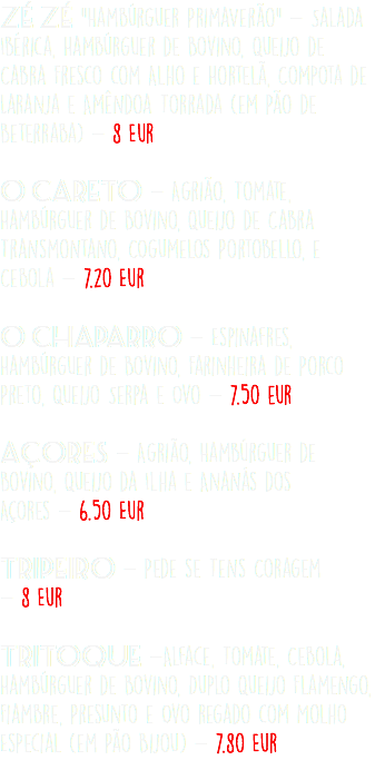 Zé Zé "Hambúrguer PrimaVerão" - Salada Ibérica, Hambúrguer de Bovino, Queijo de Cabra Fresco com Alho e Hortelã, Compota de Laranja e Amêndoa Torrada (em Pão de Beterraba) - 8 Eur O Careto - Agrião, Tomate, Hambúrguer de Bovino, Queijo de Cabra Transmontano, COgumelos Portobello, e Cebola - 7.20 Eur  O Chaparro - Espinafres, Hambúrguer de Bovino, Farinheira de Porco Preto, Queijo Serpa e Ovo - 7.50 eur Açores - Agrião, Hambúrguer de Bovino, Queijo da Ilha e Ananás dos Açores - 6.50 Eur Tripeiro - Pede se Tens Coragem - 8 Eur Tritoque -Alface, Tomate, Cebola, Hambúrguer de Bovino, Duplo Queijo Flamengo, Fiambre, Presunto e Ovo regado com Molho Especial (em Pão Bijou) - 7.80 Eur