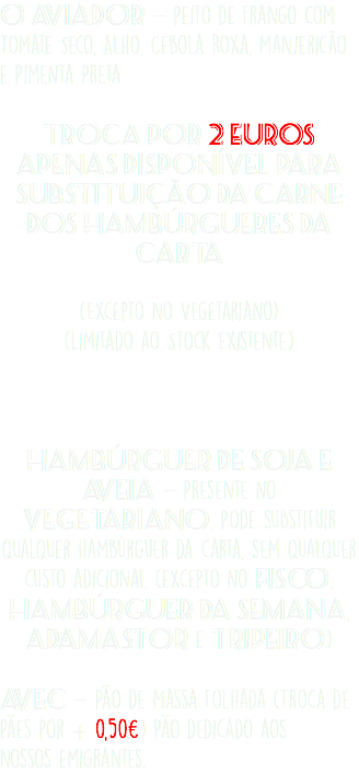 O Aviador - Peito de Frango com Tomate Seco, Alho, Cebola Roxa, Manjericão e Pimenta Preta Troca por 2 Euros Apenas Disponível para Substituição da Carne dos Hambúrgueres da Carta  (Excepto no Vegetariano) (Limitado ao Stock Existente)   Hambúrguer de Soja e Aveia - Presente no Vegetariano, Pode substituir qualquer hambúrguer da carta, sem qualquer custo adicional (excepto no Fisco, Hambúrguer da Semana, Adamastor e Tripeiro) Avec - Pão de Massa Folhada (Troca de Pães por + 0,50€) Pão dedicado aos  nossos emigrantes.