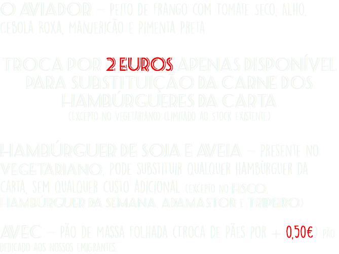 O Aviador - Peito de Frango com Tomate Seco, Alho, Cebola Roxa, Manjericão e Pimenta Preta Troca por 2 Euros Apenas Disponível para Substituição da Carne dos Hambúrgueres da Carta (Excepto no Vegetariano) (Limitado ao Stock Existente) Hambúrguer de Soja e Aveia - Presente no Vegetariano, Pode substituir qualquer hambúrguer da carta, sem qualquer custo adicional (excepto no Fisco, Hambúrguer da Semana, Adamastor e Tripeiro) Avec - Pão de Massa Folhada (Troca de Pães por + 0,50€) Pão dedicado aos nossos emigrantes.